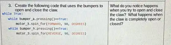 3. Create the following code that uses the bumpers to
open and close the claw.
while True:
while bumper a.pressing()=-True:
motor 3.spin for (FORMARD, 90, DEGREES)
while bumper h.pressing()=-True:
motor 3.spin for(REVERSE , 90, DEGREES)
What do you notice happens
when you try to open and close
the claw? What happens when
the claw is completely open or
closed?