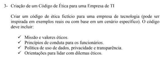 3- Criação de um Código de Ética para uma Empresa de TI
Criar um código de ética ficticio para uma empresa de tecnologia (pode ser
inspirada em exemplos reais ou com base em um cenário especifico ). O código
deve incluir:
Missão e valores éticos.
V Princípios de conduta para os funcionários.
Politica de uso de dados, privacidade e transparência.
Orientações para lidar com dilemas éticos.