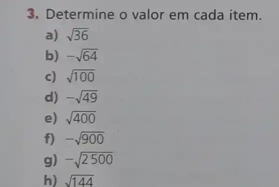 3. D etermine o valor em cada item.
a) sqrt (36)
b) -sqrt (64)
c) sqrt (100)
d) -sqrt (49)
e) sqrt (400)
f) . -sqrt (900)
g) -sqrt (2500)
h) sqrt (144)