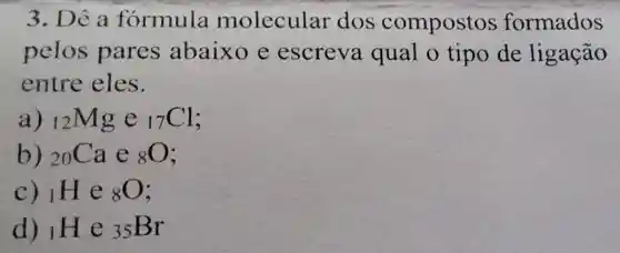 3. Dê a formula molecular dos compostos formados
pelos pares abaixo e escreva qual o tipo de ligação
entre eles.
a) (}_(12)Mg e ()_{17)Cl
b) (}_(20)Ca e ()_{8)O
C) i H e (}_{8)O
d) l H e (}_{35)Br