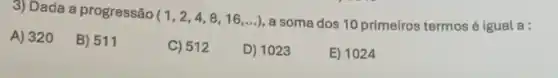 3) Dada a progressão (1,2,4,8,16,ldots )
a soma dos 10 primeiros termosé igual a:
A) 320
B) 511
C) 512
D) 1023
E) 1024