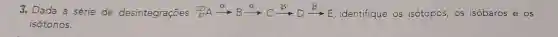 3. Dada a série de desintegrações (}_{87)^223Axrightarrow (a)Bxrightarrow (C)Cxrightarrow (beta )Dxrightarrow (beta )E identifique os isótopos, os isóbaros e os
isótonos.