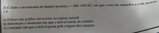 3) É dado o movimento de função horária
s=100-15t+1t^2
em que t este em segundos e s em metros.
1.0
a) Esboce um gráfico até trestar no espaço inicial.
b) Determine o momento em que o móvel muda de sentido.
c) o instante em que o móvel passa pela origem dos espaços.