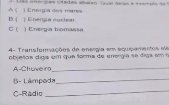 3- Das energias citadas abaixo. Qual delas é exemplo de
A () Energia dos mares
B () Energia nuclear
c () Energia biomassa
4- Trans formações de energia em equipamentos elé
objetos diga em que forma de energia se diga em q
A-Chuveiro __
B- Lâmpada
__
C-Rádio
__