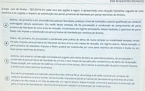 3 DE 40 QUESTOES RESTANTES
(Cespe - Julz de Direito - 1]5C/2019) Em cada uma das opçōes a seguir é apresentada uma situação hipotética seguida de uma
assertiva a ser julgada a respeito da substituls das penas privativas de liberdade por penas restritivas de direitos.
Aberto, réu primário e em circunstincias judicleis favoriveis praticou crime de homididio culposo qualificado ao conducti
A
privativa de liberdade de cinco anos de reclusso Iniclalmente em regime semiabento Nessa hipótese, o quantum de pens
embriagado veiculo automotor. Em raz3o dessa condute, ele foi processado e condenado ao cumprimento de pena
fixado nǎo impede a substitulção da pena privativa de liberdade por restritiva de direitos.
Pedro, réu primário, fol processado e condenado pela prática de delito de roubo simples na modalidade tentada, tendo-
B the sido imposta pena privativa de liberdade de dois anos e oito meses de reclus3o, em regime aberto. Nessa situação ,
pena privativa de liberdade Imposta a Pedro poderô ser substituida por uma pena restritiva de direitos e multa ou por
duas penas restritivas de direltos.
Antonio, com anterior condenação transitade em julgado pelo delito de dano ao patrimônio público, fol processado e
C
Nessa situação, em razio da reincidéncia criminal em crime doloso, nào é cabivel a substitul(30 da pena corporal imposta
condenado d pena privativa de liberdade de um ano e dois meses de recluslo pelo cometimento do delito de receptação.
a Antonlo por pena restritive de direitos.
Manoel fol processado e condenado pela prdtica de violência fisica, de ameaça e de lesão corporal em contexto de
D violéncia doméstica contra a muher, tendo-line-sido impossas as penas privativas de liberdade de quinze dias de prisão
simples e de trés meses eum mes de detenção, em regime aperto. Nessa stuação, somente épossivel a substitulção
pena privativa de liberdade por restritive de direitos em relação d contravenção de violencia fisica.