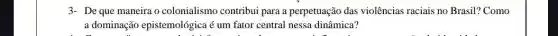 3- De que maneira o colonialismo contribui para a perpetuação das violências raciais no Brasil? Como
a dominação epistemológica é um fator central nessa dinâmica?