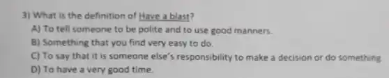 3) What is the definition of Have a blast?
A) To tell someone to be polite and to use good manners.
B) Something that you find very easy to do
C) To say that it is someone else's responsibility to make a decision or do something
D) To have a very good time.