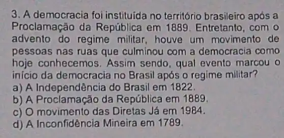 3. A democracia foi instituida no território brasileiro após a
Proclamação da República em 1889 Entretanto, com o
advento do regime militar, houve um movimento de
pessoas nas ruas que culminou com a democracia como
hoje conhece mos. Assim sendo, qual evento marcou o
inicio da democracia no Brasil após o regime militar?
a) A Independência do Brasil em 1822.
b) A Proclamação da República em 1889.
c) O movimento das Diretas Já em 1984.
d) A Inconfidência Mineira em 1789