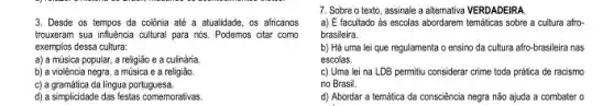 3. Desde os tempos da colônia até a atualidade os africanos
trouxeram sua influencia cultural para nós. Podemos citar como
exemplos dessa cultura:
a) a música popular , a religião e a culinária.
b) a violência negra,a música e a religiǎo.
c) a gramática da lingua portuguesa.
d) a simplicidade das festas comemorativas.
7. Sobre o texto assinale a altemativa VERDADEIRA
a) E facultado às escolas abordarem temáticas sobre a cultura afro-
brasileira.
b) Há uma lei que regulamenta o ensino da cultura afro-brasileira nas
escolas.
c) Uma lei na LDB permitiu considerar crime toda prática de racismo
no Brasil.
d) Abordar a temática da consciência negra não ajuda a combater o