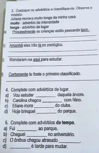 3. Destaque os advérbias e classifique as .Observe
modelo.
Juliana morava muito longe da mãnha casa.
muito -advenbio de intensidade
longe -adverbio de lugar
Provavelmente as criamatis passando them.
__
D) Amanha eles là zookgiao.
__
Mandaram -NBC agui para estudar.
__
Certamente is sosials primeing classificado.
__
4. Complete advertises fugar.
a) you octudar __ danvels
Carolina chegou __
C)Itane WRONG __ clube.
di Hoie bringuor __ do parague
5 Complete adverbias school ismoo.
a) FReE __ pargues
(2)Cheguel __ mos aniversária
(2)1 Grainus chegou atrasado __
__ tande oare mudar.