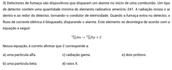 3) Detectores de fumaça são dispositivos que disparam um alarme no inicio de uma combustão. Um tipo
de detector contém uma quantidade mínima do elemento radioativo americio -241 A radiação ioniza o ar
dentro e ao redor do detector, tornando-o condutor de eletricidade. Quando a fumaça entra no detector, o
fluxo de corrente elétrica é bloqueado, disparando o alarme. Este elemento se desintegra de acordo com a
equação a seguir.
(}_{95)^241Amarrow _(93)^237Np+Z
Nessa equação, é correto afirmar que Z corresponde a:
a) uma particula alfa.
c) radiação gama.
e) dois prótons.
b) uma particula beta.
d) raios X.