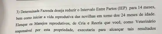 3) Determinada Fazenda deseja reduzir o Intervalo Entre Partos
(IEP) para 14 meses,
bem como iniciar a vida reprodutiva das novilhas em torno dos 24 meses de idade.
Elenque os Manejos reprodutivos, de Cria e Recria que você, como Veterinário
responsável por esta propriedade, executaria para alcançar tais resultados