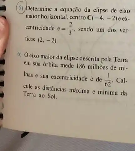 (3) Determine a equação da elipse de eixo
maior horizontal, centro C(-4,-2) e ex-
centricidade e=(2)/(3) , sendo um dos vér-
tices (2,-2)
6) Oeixo maior da elipse descrita pela Terra
em sua órbita mede 186 milhoes de mi-
Ihas e sua excentricidade é de
(1)/(62) . Cal-
cule as distâncias máxima e minima da
Terra ao Sol.