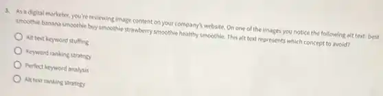 3. As a digital marketer you're reviewing image content on your company's website On one of the images you notice the following alt text: best
smoothie banana smoothle buy smoothie strawberry smoothie healthy smoothie. This alt text represents which concept to avoid?
Alt text keyword stuffing
Keyword ranking strategy
Perfect keyword analysis
Alt text ranking strategy