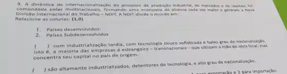 3. A dinâmica de internacionalização do processo de produção industrial, de mercados e de capitals fol
comandada pelas multinacionais , formando uma economia de alcance cada vez malor e geraram a Nova
Divisão Intern acional do Trabalho -NDIT. A NDIT divide o mundo em:
Relacione as colunas: (1,0)
1. Países desenvolvidos:
2.Países Subdese nvolvidos
isto é, a maioria das empresas é estrangeira - transnacionais-que utilizam a mão de obra local, mas
()
 com industrialização tardia , com tecnologia pouco sofisticada e baixo grau de nacionalização,
concentra seu capital no país de origem.
()
 são altamente industrializados , detentores de tecnologia, e alto grau de nacionalização.