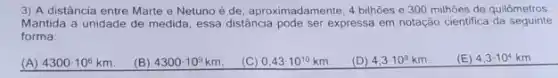 3) A distância entre Marte e Netuno é de, aproximadamente, 4 bihões e 300 milhoes de quilômetros.
Mantida a unidade de medida, essa distância pode ser expressa em notação cientifica da seguinte
forma:
(A) 4300cdot 10^6km (B) 4300cdot 10^9km (C) 0.43cdot 10^10km (D) 4,3cdot 10^9km (E) 4,3cdot 10^4km