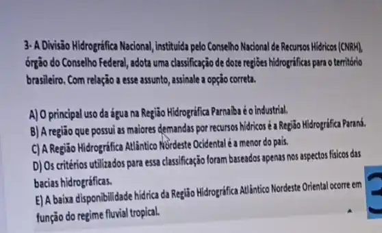 3- A Divisão Hidrográfica Nacional institutida pelo Conselho Nacional de Recursos Hidricos (CNRH),
ổrgão do Conselho Federal , adota uma classificação de doze regioes hidrograficas para o territorio
brasileiro. Com relação a esse assunto, assinale a opção correta.
A) O principal uso da água na Região Hidrográfica Parnaiba é o industrial.
B) A região que possui as maiores demandas por recursos hidricos é Região Hidrográfica Parand.
C) A Região Hidrográfica Atlãntico MBrdeste Ocidental é a menor do pais.
D) Os critérios utilizados para essa classificação foram baseados apenas nos aspectos fisicos das
bacias hidrográficas.
E) A baixa disponibilidade hidrica da Região Hidrográfica Atlântico Nordeste Oriental ocorre em
função do regime fluvial tropical.