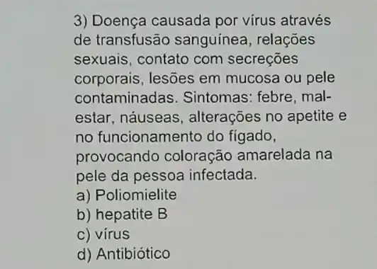 3) Doença causada por virus através
de transfusão sanguínea, relações
sexuais, contato com secreçōes
corporais, lesões em mucosa ou pele
contaminadas. Sintomas : febre, mal-
estar, náuseas , alterações no apetite e
no funcionamento do fígado,
provocando coloração amarelada na
pele da pessoa infectada.
a) Poliomielite
b) hepatite B
c) vírus
d) Antibiótico