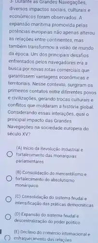 3- Durante as Grandes Navegações,
diversos impactos sociais culturais e
econômicos foram observados. A
expansão maritima promovida pelas
potências europeias não apenas alterou
as relações entre continentes , mas
também transformou a visão de mundo
da época. Um dos principais desafios
enfrentados pelos navegadores era a
busca por novas rotas comerciais que
garantissem vantagens econômicas e
territoriais. Nesse contexto surgiram os
primeiros contatos entre diferentes povos
e civilizações, gerando trocas culturais e
conflitos que moldaram a história global
Considerando essas interações qual o
principal impacto das Grandes
Navegações na sociedade europeia do
século XV?
(A) Início da Revolução Industrial e
fortalecimento das monarquias
parlamentares
(B) Consolidação do mercantilismo e
fortalecimento do absolutismo
monárquico
(C) Consolidação do sistema feudal e
intensificação das práticas democráticas
(D) Expansão do sistema feudal e
descentralização do poder politico
(E) Declínio do comércio internacional e
enfraquecimento das relações