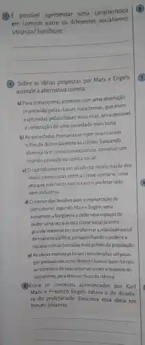 (3) E possivel apresentar uma característica
em comum entre os diferentes socialismos
utópicos justifique.
__
Sobre as ideias propostas por Marx e Engels,
assinale a alternativa correta:
a) Para o marxismo somente com uma revolução
promovida pelas classes subalternas que eram
exploradas pelas classes mais ricas seria possível
a construção de uma sociedade mais justa.
b) As sociedades humanas sempre priorizaram
fim da distinção entre as classes buscando
eliminá-la e, como consequência construir um
mundo pautado na justiça social.
c) O capitalismo era um aliado na implantação dos
ideais comunistas entre a classe operária, uma
vez que não havia como existir proletariado
sem indústria.
d) Omenor dos desafios para a implantação do
comunismo, segundo Marxe Engels, seria
convencer a burguesia a ceder seus espaços de
poder, uma vezque esta classe social já tinha
grande interesse em transformar a realidade social
de maneira pacifica compartilhandoo poder e a
riqueza com as camadas mais pobres da população.
e) As ideias marxistas foram consideradas utópicas
por pensadores como Robert Owen e Saint -Simon,
ao contrário de suas próprias visões a respeito do
socialismo, para eles um fruto da ciência.
5 Entre os conceitos apresentados por Karl
Marx e Friedrich Engels estava o de ditadu-
ra do proletariado . Descreva essa ideia em
breves palavras
__