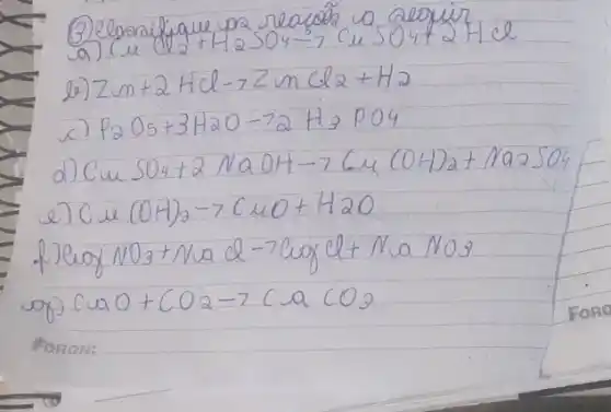 (3) elarafique va reafole a deopir
a) mathrm(Cu) (l 2+mathrm(H)_(2) mathrm(SO)_(4) arrow mathrm(CuSO)_(4)+2 mathrm(HCl) 
b) mathrm(Zm)+2 mathrm(HCl) arrow mathrm(ZnCl) 2+mathrm(H)_(2) 
c) mathrm(P)_(2) mathrm(O)_(5)+3 mathrm(H)_(2) mathrm(O)-72 mathrm(H)_(3) mathrm(PO)_(4) 
d) mathrm(CuSO)_(4)+2 mathrm(NaOH) arrow 7 mathrm(Cu)(mathrm(OH))_(2)+mathrm(Na)_(2) mathrm(SO)_(4) 
e) mathrm(Cu)(mathrm(OH))_(2) arrow mathrm(CuO)+mathrm(H)_(2) mathrm(O) 
f) mathrm(CuO)_(2) mathrm(NO)_(3)+mathrm(NaCl)-7 mathrm(CuOCl)+mathrm(NaNO)_(3) 
op) mathrm(CuO)+mathrm(CO)_(2) arrow mathrm(CuCO)_(3)