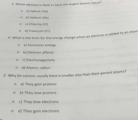 3. Which element is likely to have the largest atomic radius?
a) Helium (He)
b) Sodium (Na)
c) Chlorine (Cl)
d) Francium (Fr)
4. What is the term for the energy change when an electron is added to an atom
a) Ionization energy
b) Electron affinity
c) Electronegativity
d) Atomic radius
5. Why do cations usually have a smaller size than their parent atoms?
a) They gain protons
b) They lose protons
c) They lose electrons
d) They gain electrons