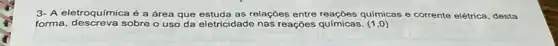 3- A eletroquímica é a área que estuda as relações entre reações químicas e corrente elétrica, desta
forma, descreva sobre o uso da eletricidade nas reações químicas. (1,0)