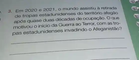 3. Em 2020 e 2021,0 mundo assistiu à retirada
de tropas estadunide nses do território afegão
após quase duas décadas de ocupação . O que
motivou o início da Guerra ao Terror, com as tro-
invadindo O eganistão
__