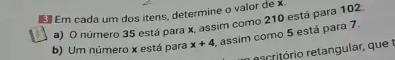 3 Em cada um dos itens determine o valor dex.
a) 0 número 35 está para x, assim como 210 está para 102.
b) Um número x está para x+4
assim como 5 está para 7.