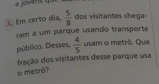 3. Em certo dia, (5)/(8) dos visitant as chega-
ram a um parque usando transporte
público . Desses,
(4)/(5) usam o metrô Que
fração dos visitantes desse parque usa
metrô?