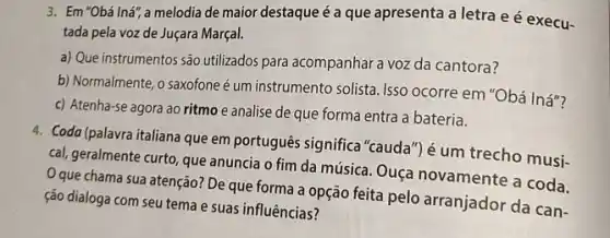 3. Em "Obá Iná", a melodia de maior destaque é a que apresenta a letra e é execu-
tada pela voz de Juçara Marçal.
a) Que instrumentos são utilizados para acompanhar a voz da cantora?
b) Normalmente, o saxofone é um instrumento solista Isso ocorre em "Obá Iná"?
c) Atenha-se agora ao ritmo e analise de que forma entra a bateria.
4. Coda (palavra italiana que em português significa"cauda") é um trecho musi-
cal, geralmente curto, que anuncia o fim da música. Ouça novamente a coda.
Que chama sua atenção?De que forma a opção feita pelo arranjador da can-
ção dialoga com seu tema e suas influências?