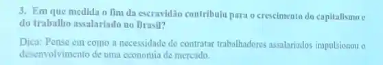 3. Em que medida o Tìm da escravidão contribulu para o creselmento do capitalismo c
do trabalho assalariado no Brasil?
Dica: Pense em como a necessidade de contratar trabalhadores assalariados impulsionou o
desenvolvimento de uma cconomia de mercado.