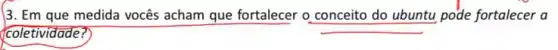 3. Em que medida vocês acham que fortalecer o conceito do ubuntu pode fortalecer a
coletividade?
__