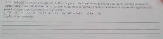 3. Em relação ao sistema sanguíneo ABO , um garoto, ao se submeter ao exame sorológico , revelou ausência de
aglutininas . Seus pais apresentaram grupos sanguíneos diferentes e cada um apresentou apenas uma aglutinina. Os
prováveis genótipos dos pais do menino são:
b)
a) IBi-ii
IAi-ii C) IAIB-IAi
i d) IAIB-IAIA
e) IAi-IBi
Explique sua resposta.
__