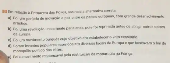 3 Em relação à Primavera dos Povos assinale a alternativa correta.
a) Foi um período de inovação e paz entre os países europeus, com grande desenvolvimento
artístico.
b) Foi uma revolução unicamente parisiense, pois foi reprimida antes de atingir outros países
da Europa.
c) Foi um movimento burguês cujo objetivo era estabelecer o voto censitário.
d) Foram levantes populares ocorridos em diversos locais da Europa e que buscavam o fim do
monopólio político das elites.
e) Foi o movimento responsável pela restituição da monarquia na França.