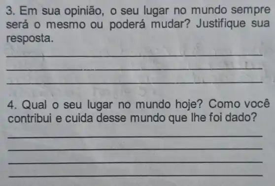 3. Em sua opinião, 0 seu lugar no mundo sempre
será 0 mesmo ou poderá mudar?Justifique sua
resposta.
__
4. Qual o seu lugar no mundo hoje?Como você
contribui e cuida desse mundo que lhe foi dado?
__