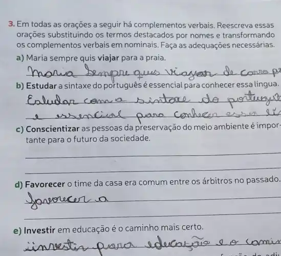 3. Em todas as oraçōes a seguir há complementos verbais. Reescreva essas
oraçōes substituindo os termos destacados por nomes e transformando
os complementos verbais em nominais. Faça as adequaçōes necessárias.
a) Maria sempre quis viajar para a praia.
__
b) Estudar a sintaxe do portugues é essencial para conhecer essa língua.
__
nscientizar as pessoas da preservação do meio ambiente é impor-
tante para o futuro da sociedade.
__
d) Favorecer 0 time da casa era comum entre os árbitros no passado.
__
e) Investir em educação é 0 caminho mais certo.
__