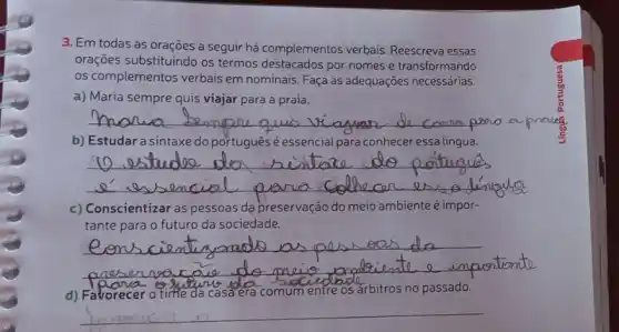 3. Em todas as orações a seguir há complementos verbais. Reescreva essas
orações substituindo os termos destacados por nomes e transformando
os complementos verbais em nominais. Faça as adequações necessárias.
a) Maria sempre quis viajar para a praia.
__ a prove
b) Estudar a sintaxe do português é essencial para conhecer essa lingua.
__
c) Conscientizar as pessoas dạ preservação do meio ambiente é impor-
tante para o futuro da sociedade.
__
d) Favorecer o time da casa era comum entre os arbitros no passado.