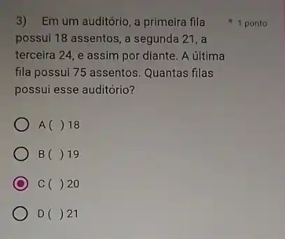 3) Em um auditório a primeira fila
possui 18 assentos, a segunda 21, a
terceira 24, e assim por diante. A última
fila possui 75 assentos . Quantas filas
possui esse auditório?
A () 18
B () 19
C C () 20
D()21
1 ponto