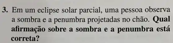 3. Em um eclipse solar parcial, uma pessoa observa
a sombra e a penumbra projetadas no chão.Qual
afirmação sobre a sombra e a penumbra está
correta?