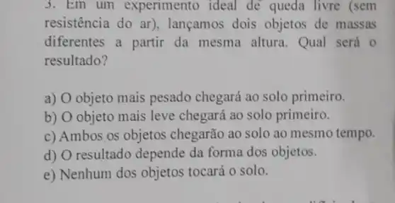 3. Em um experimento ideal de queda livre (sem
resistência do ar)lançamos dois objetos de massas
diferentes a partir da mesma altura . Qual será o
resultado?
a) O objeto mais pesado chegará ao solo primeiro.
b) O objeto mais leve chegará ao solo primeiro.
c) Ambos os objetos chegarão ao solo ao mesmo tempo.
d) O resultado depende da forma dos objetos.
e) Nenhum dos objetos tocará o solo.