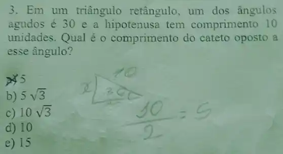 3. Em um triângulo retângulo, um dos ângulos
agudos é 30 e a hipotenusa tem comprimento 10
unidades.Qual é o comprimento do cateto oposto a
esse ângulo?
5
b) 5sqrt (3)
c) 10sqrt (3)
d) 10
e) 15