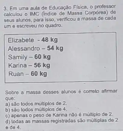 3. Em uma aula de Educação Flsica, 0 professor
calculou o IMC (Indice de Massa Corpórea) de
seus alunos, para isso verificou a massa de cada
um e escreveu no quadro.
Elizabete -48kg
Alessandro-54 kg
Samily-60kg
Karina-56kg
Ruan-60kg
Sobre a massa desses alunos é correto afirmar
que:
a) são todos múltiplos de 2.
b) são todos múltiplos de 4.
c) apenas o peso de Karina nǎo é múltiplo de 2
d) todas as massas registradas são múltiplas de 2