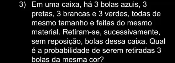 3) Em uma caixa, há 3 bolas azuis, 3
pretas, 3 brancas e 3 verdes , todas de
mesmo tamanho e feitas do mesmo
material 1. Retiram-se mente,
sem reposição , bolas dessa caixa . Qual
e a probabilidade de serem retiradas 3
bolas da mesma cor?