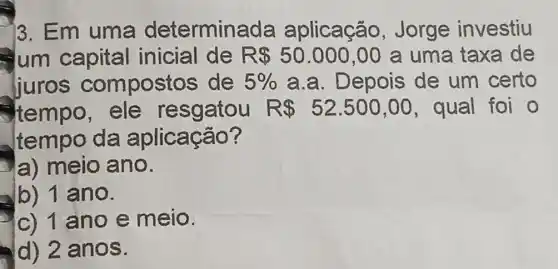 )3. Em uma determina da aplicação.Jorge investiu
um capital inicial de R 50.000,00 a uma taxa de
juros compostos de 5%  a.a. Depois de um certo
tempo, ele resgatou R 52.500,00 , qual foi o
tempo da aplicação?
la) meio ano.
lb) 1 ano.
c) 1 ano e meio.
d) 2 anos.