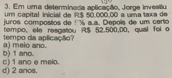 3. Em uma determine da aplicação, Jorge investiu
um capital inicial de R 50.000,00 a uma taxa de
juros compostos de E?/o a.a. Depois de um certo
tempo, ele	R 52.500,00 , qual foi o
tempo da aplicação?
a) meio ano.
b) 1 ano.
c) 1 ano e meio.
d) 2 anos.