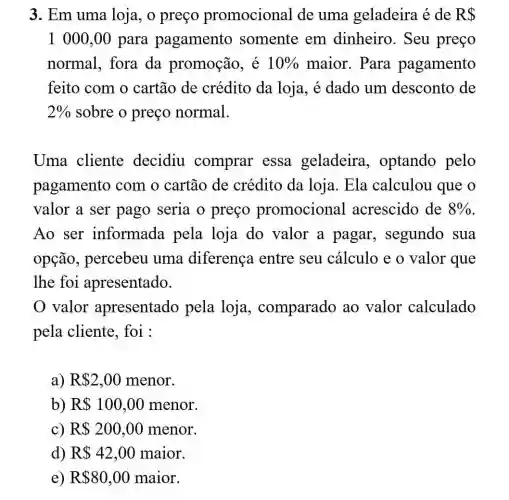 3. Em uma loja, o preço promocional de uma geladeira é de RS
1000,00 para pagamento somente em dinheiro. Seu preço
normal, fora da promoção , é 10%  maior. Para pagamento
feito com o cartão de crédito da loja . é dado um desconto de
2%  sobre o preço normal.
Uma cliente decidiu comprar essa geladeira , optando pelo
pagamento com o cartão de crédito da loja. Ela calculou que o
valor a ser pago seria o preço promocional acrescido de 8% 
Ao ser informada pela loja do valor a pagar segundo sua
opção , percebeu uma diferença entre seu cálculo e o valor que
lhe foi apresentado.
0 valor apresentado pela loja , comparado ao valor calculado
pela cliente , foi :
a) R 2,00 menor.
b) R 100,00 menor.
c) R 200,00 menor.
d) R 42,00 maior.
e) R 80,00 maior.