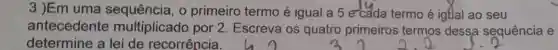 3 )Em uma o primeiro termo é igual a 5 e-cada termo é igdal ao seu
antecedente multiplicado por 2. Escreva os quatro primeiros termos dessa sequência e
determine a lei de recorrência.