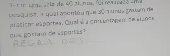 3- Em uma sale de 40 alunos, foi realizada uma
pesquisa, a qual apontou que 30 alunos gostam de
praticar esportes.Qual é a porcentagem de alunos
que gostam de esportes?
__