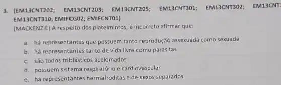 3. (EM13CNT202 EM13CNT203 EM13CNT205 EM13CNT301 EM13CNT302 ; EM13CNT:
EM13CNT310 EMIFCGO2 ; EMIFCNTO1)
(MACKENZIE) A respeito dos platelmintos, é incorreto afirmar que:
a. há representantes que possuem tanto reprodução assexuada como sexuada
b. há representantes tanto de vida livre como parasitas
c. são todos triblásticos acelomados
d. possuem sistema respiratório e cardiovascular
e. há representantes hermafroditas e de sexos separados